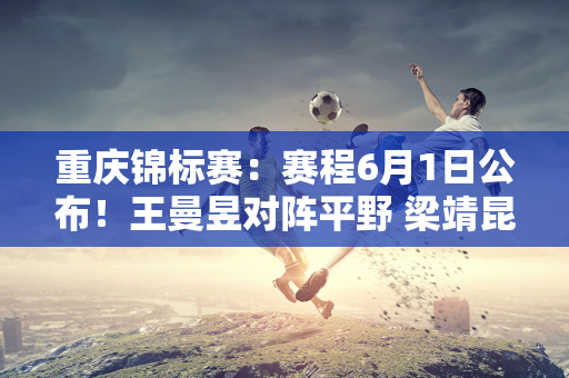 重庆锦标赛：赛程6月1日公布！王曼昱对阵平野 梁靖昆再次对阵勒布伦