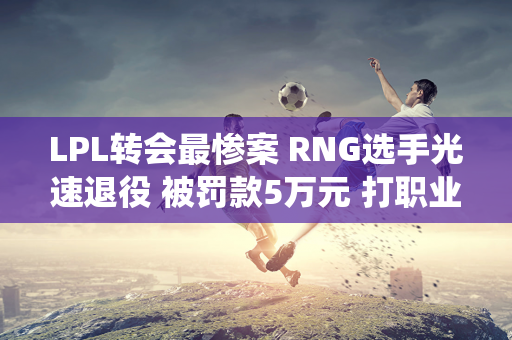 LPL转会最惨案 RNG选手光速退役 被罚款5万元 打职业还赔钱