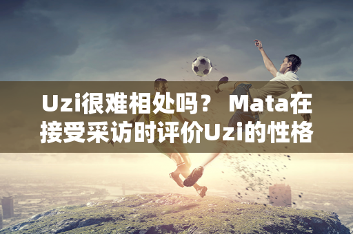 Uzi很难相处吗？ Mata在接受采访时评价Uzi的性格并表示以后不想再与她合作