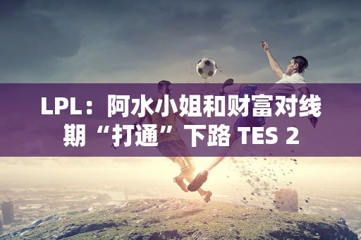 LPL：阿水小姐和财富对线期“打通”下路 TES 2