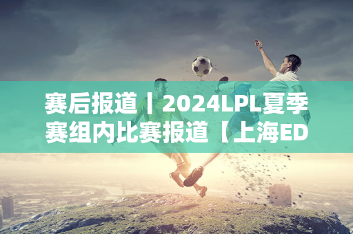 赛后报道丨2024LPL夏季赛组内比赛报道【上海EDG合创汽车VSUP】