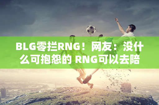 BLG零拦RNG！网友：没什么可抱怨的 RNG可以去陪EDG了