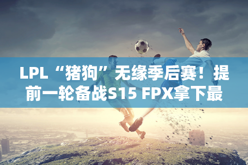 LPL“猪狗”无缘季后赛！提前一轮备战S15 FPX拿下最后一个名额