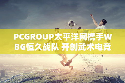 PCGROUP太平洋网携手WBG恒久战队 开创武术电竞新时代