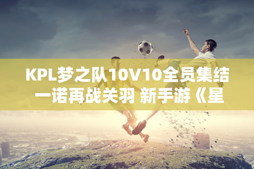 KPL梦之队10V10全员集结 一诺再战关羽 新手游《星破》首曝