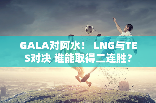 GALA对阿水！ LNG与TES对决 谁能取得二连胜？