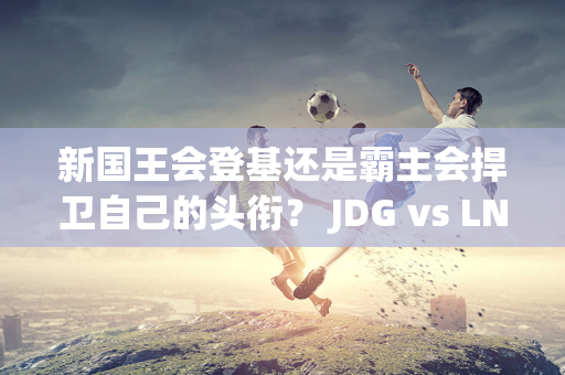 新国王会登基还是霸主会捍卫自己的头衔？ JDG vs LNG电竞对决点燃精彩夏日