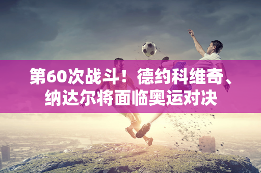 第60次战斗！德约科维奇、纳达尔将面临奥运对决