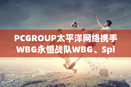 PCGROUP太平洋网络携手WBG永恒战队WBG、Spider亮相CJ2024