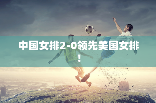 中国女排2-0领先美国女排！