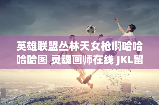 英雄联盟丛林天女枪啊哈哈哈哈图 灵魂画师在线 JKL留言辛苦了