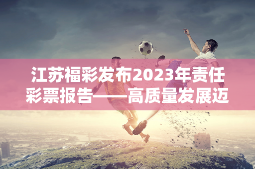 江苏福彩发布2023年责任彩票报告——高质量发展迈上新台阶 公益品牌形象进一步提升