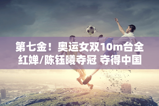 第七金！奥运女双10m台全红婵/陈钰曦夺冠 夺得中国第50枚跳水金牌