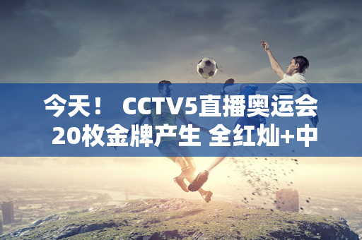 今天！ CCTV5直播奥运会 20枚金牌产生 全红灿+中国男子体操队争夺冠军