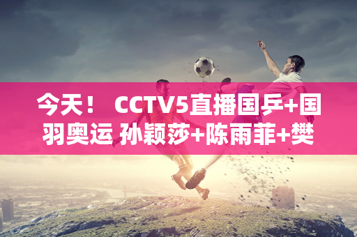 今天！ CCTV5直播国乒+国羽奥运 孙颖莎+陈雨菲+樊振东奥运