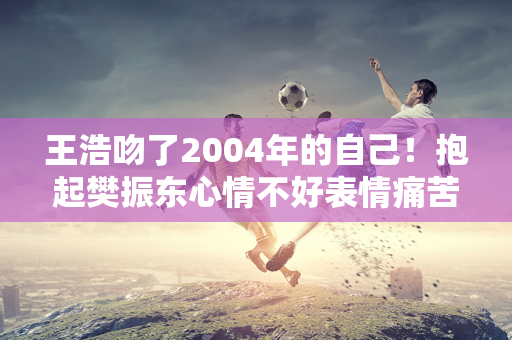 王浩吻了2004年的自己！抱起樊振东心情不好表情痛苦：太重了