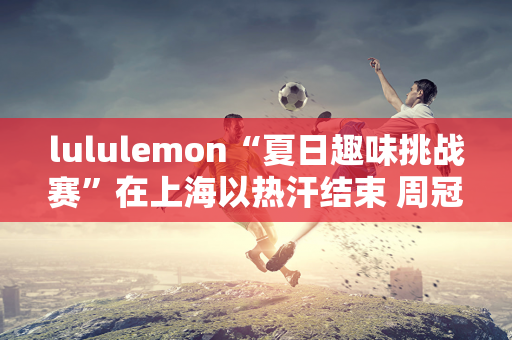 lululemon“夏日趣味挑战赛”在上海以热汗结束 周冠宇惊喜空降为奥运健儿加油“享受汗水带来的快乐”