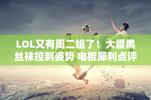 LOL又有周二姐了！大雷黑丝袜控制姿势 电棍犀利点评Faker：老了同时又好