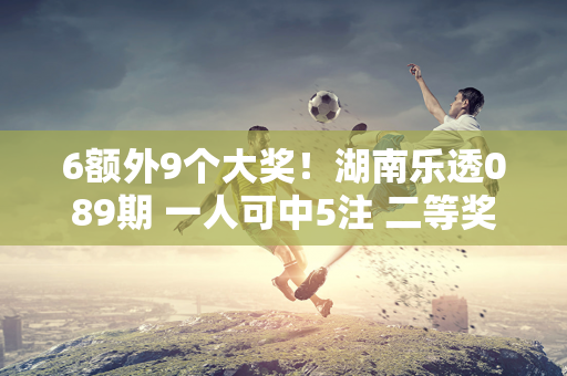 6额外9个大奖！湖南乐透089期 一人可中5注 二等奖127注！奖金池超8亿