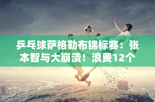 乒乓球萨格勒布锦标赛：张本智与大崩溃！浪费12个局点并丢掉2个赛点