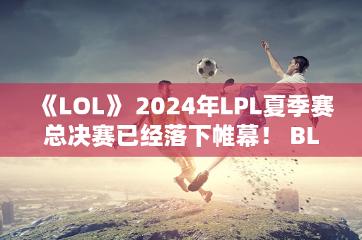 《LOL》 2024年LPL夏季赛总决赛已经落下帷幕！ BLG夺冠3-0横扫WBG