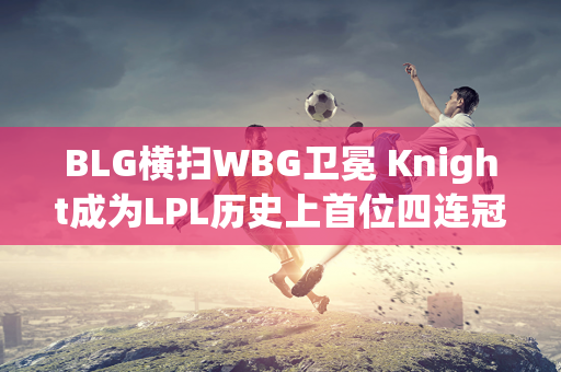 BLG横扫WBG卫冕 Knight成为LPL历史上首位四连冠选手！