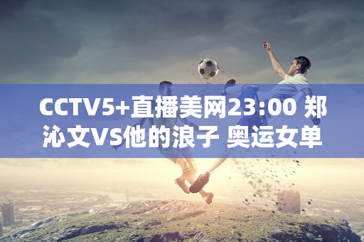 CCTV5+直播美网23:00 郑沁文VS他的浪子 奥运女单决赛2