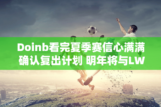 Doinb看完夏季赛信心满满 确认复出计划 明年将与LWX签约