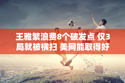 王雅繁浪费8个破发点 仅3局就被横扫 美网能取得好成绩 全靠郑钦文