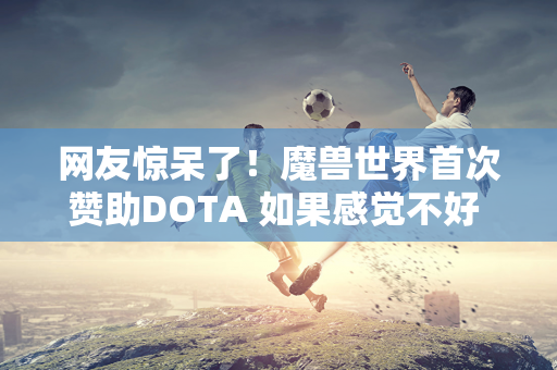 网友惊呆了！魔兽世界首次赞助DOTA 如果感觉不好 就会被砍掉！暴雪立即削减小号福利