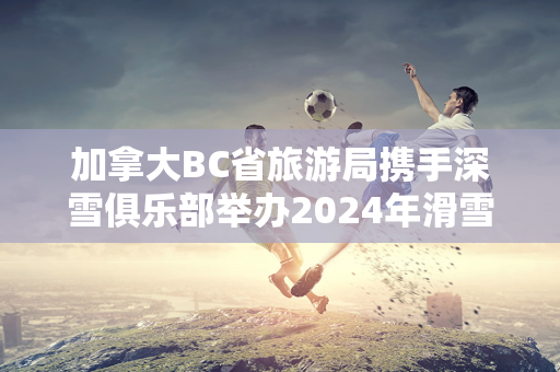 加拿大BC省旅游局携手深雪俱乐部举办2024年滑雪推介会