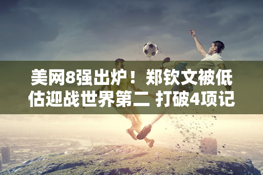 美网8强出炉！郑钦文被低估迎战世界第二 打破4项记录 获得奖金711万