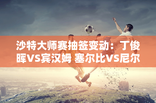 沙特大师赛抽签变动：丁俊晖VS宾汉姆 塞尔比VS尼尔罗伯逊