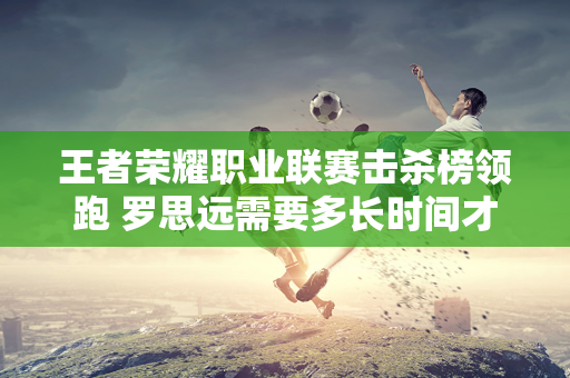 王者荣耀职业联赛击杀榜领跑 罗思远需要多长时间才能完成3000击杀？