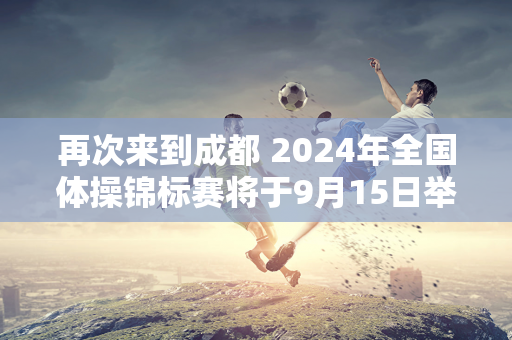 再次来到成都 2024年全国体操锦标赛将于9月15日举行