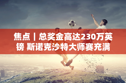 焦点｜总奖金高达230万英镑 斯诺克沙特大师赛充满“诱惑”