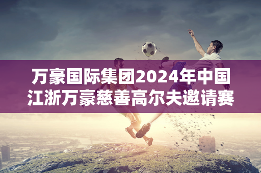 万豪国际集团2024年中国江浙万豪慈善高尔夫邀请赛成功举办