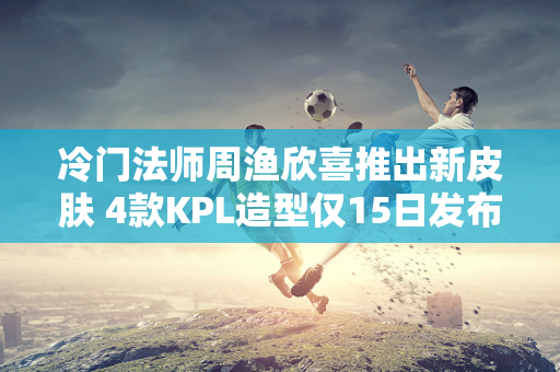 冷门法师周渔欣喜推出新皮肤 4款KPL造型仅15日发布！两款中秋限定皮肤任选一款！