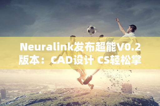 Neuralink发布超能V0.2版本：CAD设计 CS轻松掌握