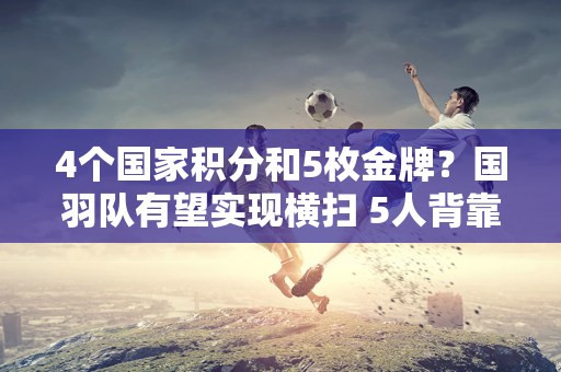 4个国家积分和5枚金牌？国羽队有望实现横扫 5人背靠背争夺冠军 陈雨菲PK安希莹！