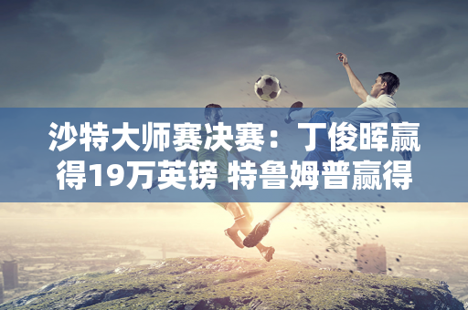 沙特大师赛决赛：丁俊晖赢得19万英镑 特鲁姆普赢得470万英镑 斯佳慧赢得93万英镑