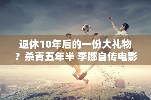 退休10年后的一份大礼物？杀青五年半 李娜自传电影《独自上场》即将上映