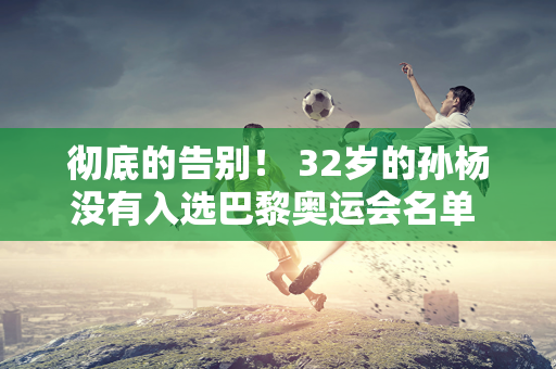 彻底的告别！ 32岁的孙杨没有入选巴黎奥运会名单 他因禁赛毁掉了一切 并被国家队开除