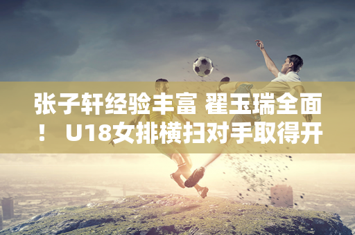 张子轩经验丰富 翟玉瑞全面！ U18女排横扫对手取得开门红 后起之秀表现出色