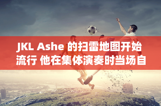 JKL Ashe 的扫雷地图开始流行 他在集体演奏时当场自杀  GALA也不甘示弱 LNG惨败而归