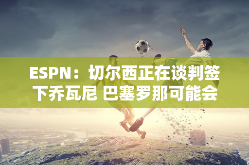 ESPN：切尔西正在谈判签下乔瓦尼 巴塞罗那可能会做出最后的努力以留住这名球员