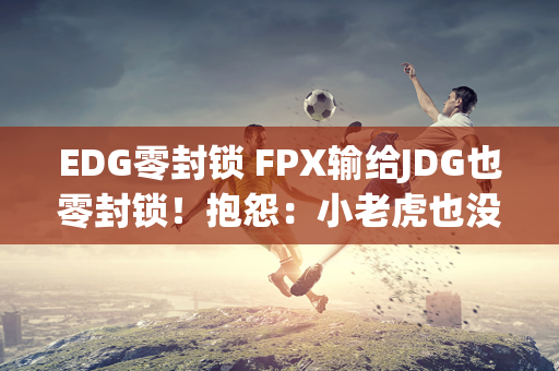 EDG零封锁 FPX输给JDG也零封锁！抱怨：小老虎也没什么用