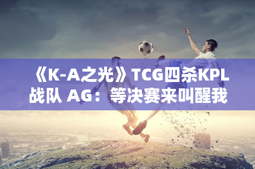 《K-A之光》TCG四杀KPL战队 AG：等决赛来叫醒我 真无聊！