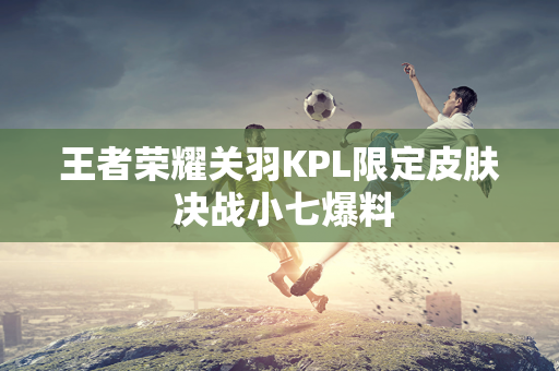 王者荣耀关羽KPL限定皮肤 决战小七爆料