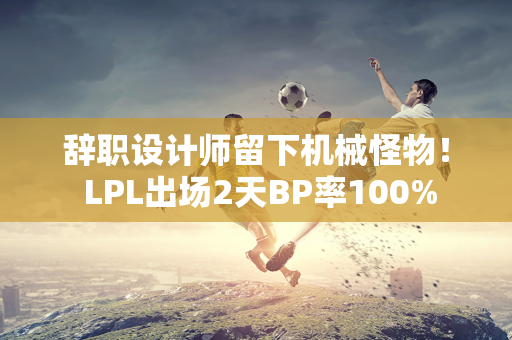 辞职设计师留下机械怪物！ LPL出场2天BP率100%